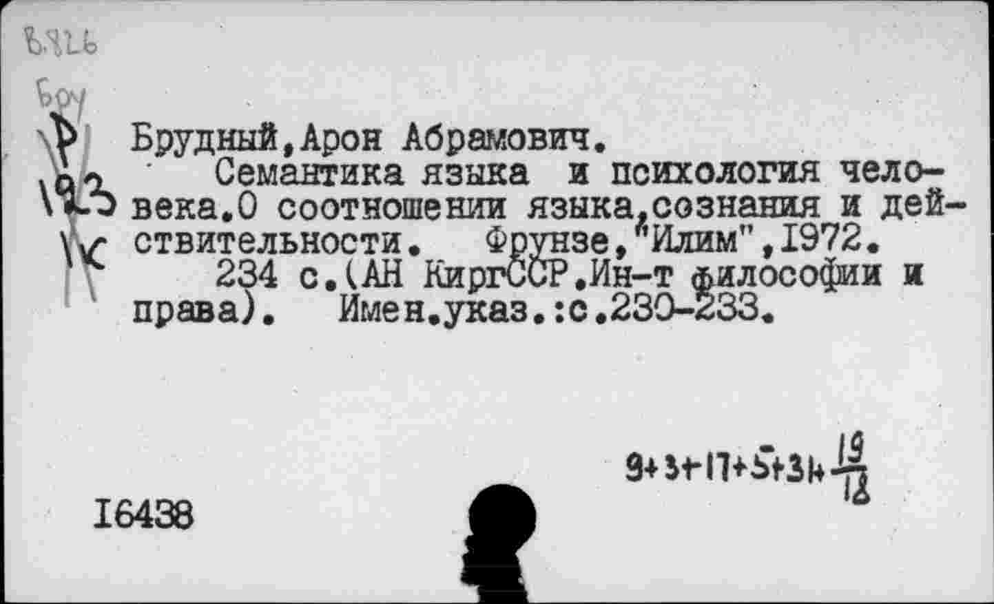 ﻿МН
Брудный.Арон Абрамович.
Семантика языка и психология человека.О соотношении языка.сознания и действительности .	Фрунзе,ЛИлим",1972.
234 с.(АН КиргССР.Ин-т философии и права). Имен.указ.:с.230-233.

16438